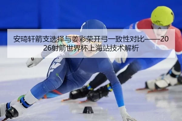 安琦轩箭支选择与姜彩荣开弓一致性对比——2026射箭世界杯上海站技术解析