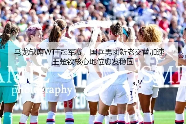 马龙缺席WTT冠军赛，国乒男团新老交替加速，王楚钦核心地位愈发稳固